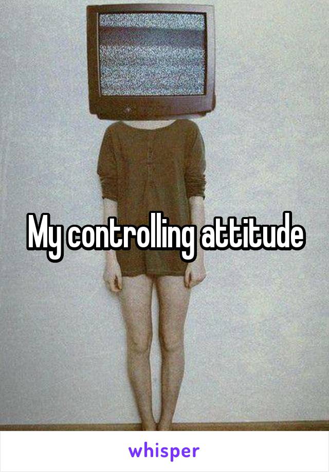 My controlling attitude