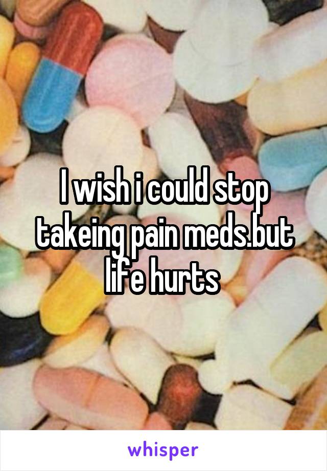 I wish i could stop takeing pain meds.but life hurts 