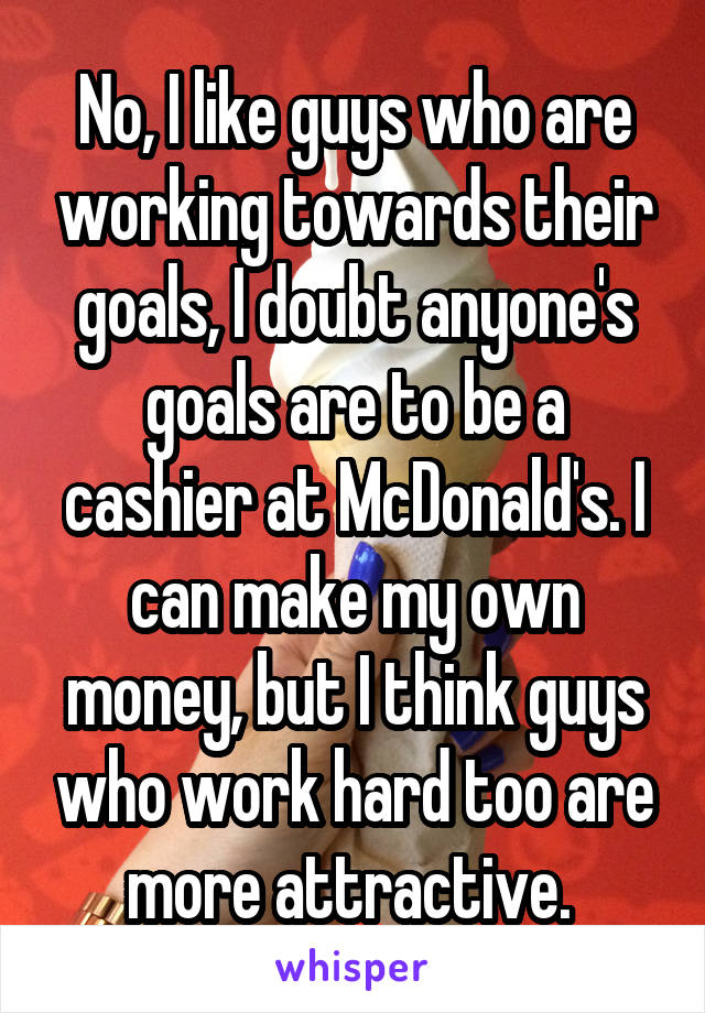 No, I like guys who are working towards their goals, I doubt anyone's goals are to be a cashier at McDonald's. I can make my own money, but I think guys who work hard too are more attractive. 