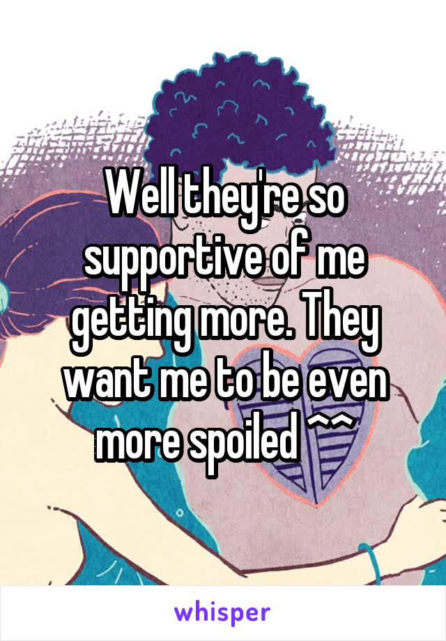 Well they're so supportive of me getting more. They want me to be even more spoiled ^^