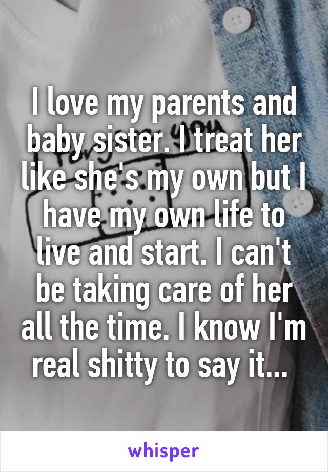 I love my parents and baby sister. I treat her like she's my own but I have my own life to live and start. I can't be taking care of her all the time. I know I'm real shitty to say it... 