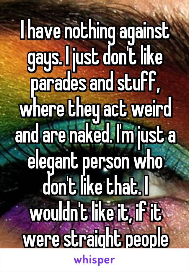 I have nothing against gays. I just don't like parades and stuff, where they act weird and are naked. I'm just a elegant person who don't like that. I wouldn't like it, if it were straight people