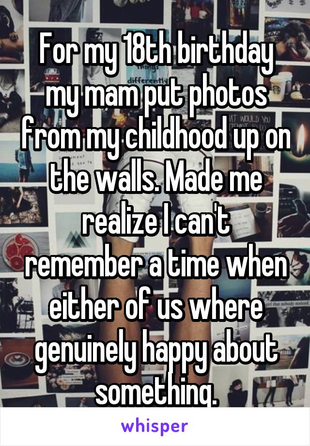 For my 18th birthday my mam put photos from my childhood up on the walls. Made me realize I can't remember a time when either of us where genuinely happy about something.