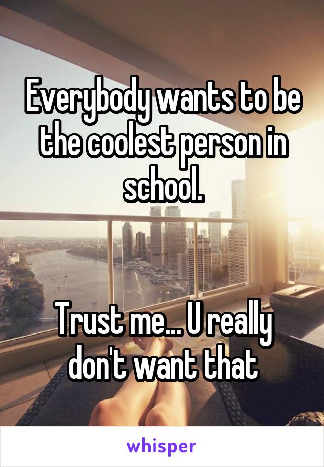 Everybody wants to be the coolest person in school.


Trust me... U really don't want that