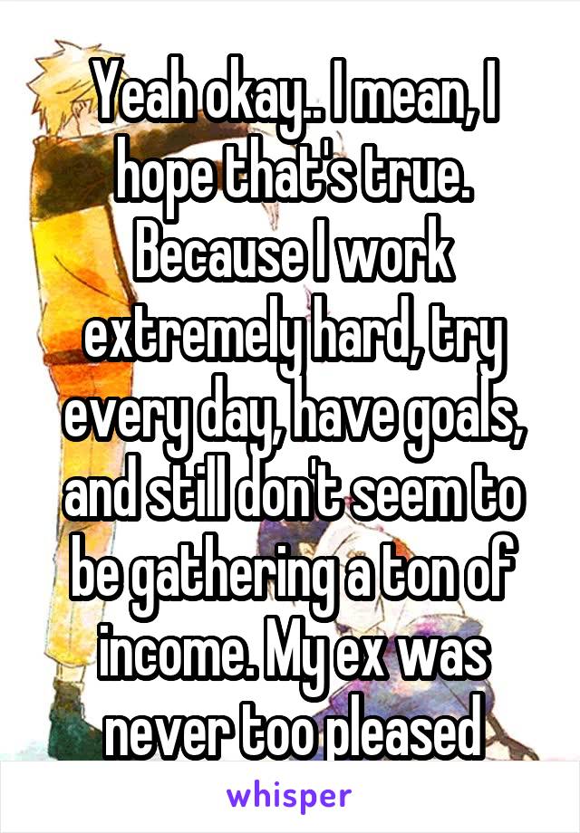 Yeah okay.. I mean, I hope that's true. Because I work extremely hard, try every day, have goals, and still don't seem to be gathering a ton of income. My ex was never too pleased