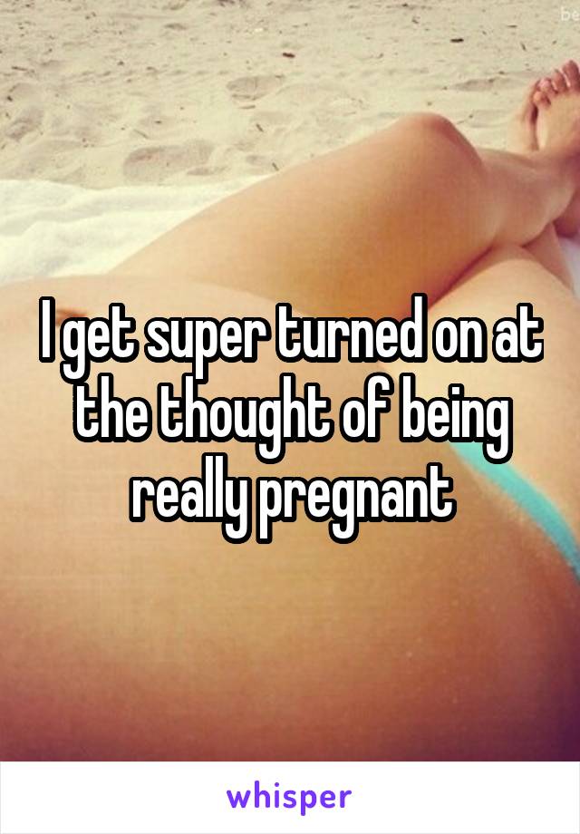 I get super turned on at the thought of being really pregnant