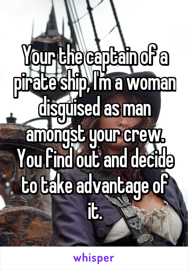 Your the captain of a pirate ship, I'm a woman disguised as man amongst your crew. You find out and decide to take advantage of it.