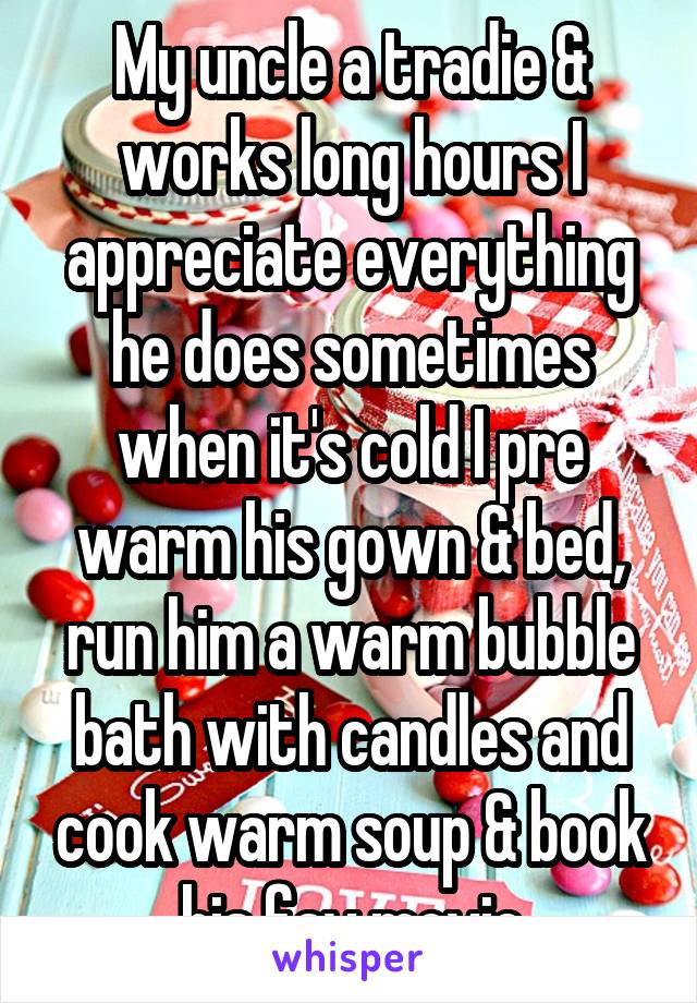 My uncle a tradie & works long hours I appreciate everything he does sometimes when it's cold I pre warm his gown & bed, run him a warm bubble bath with candles and cook warm soup & book his fav movie