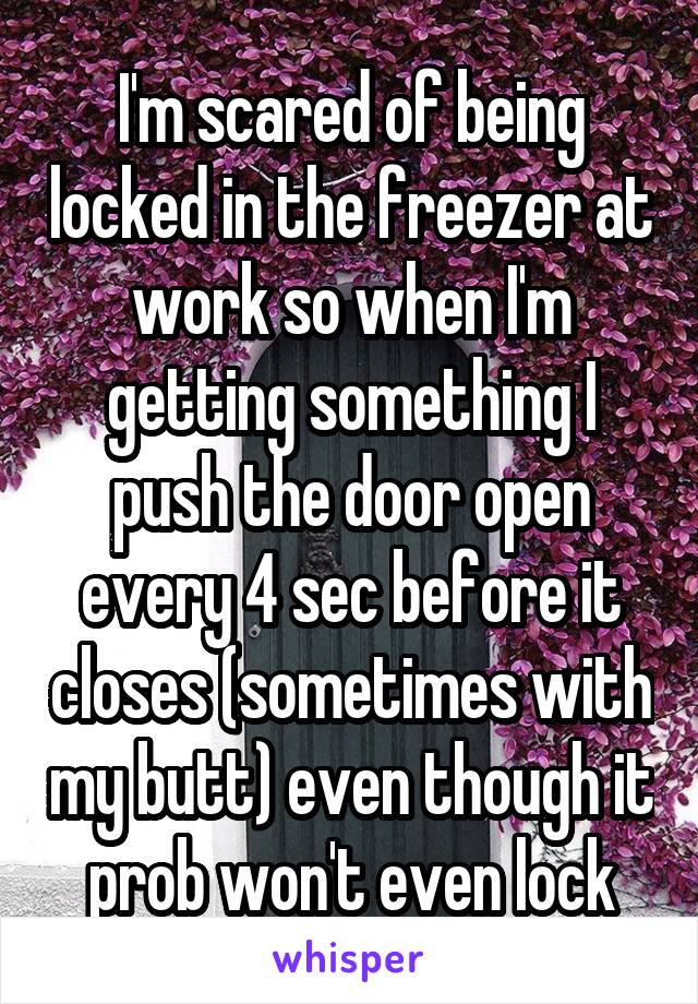 I'm scared of being locked in the freezer at work so when I'm getting something I push the door open every 4 sec before it closes (sometimes with my butt) even though it prob won't even lock