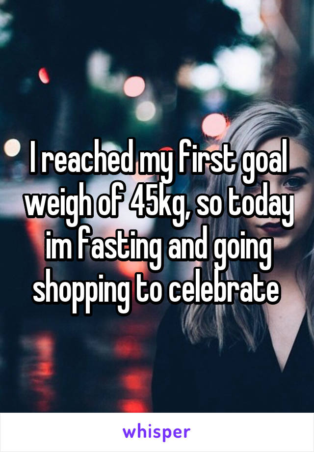 I reached my first goal weigh of 45kg, so today im fasting and going shopping to celebrate 