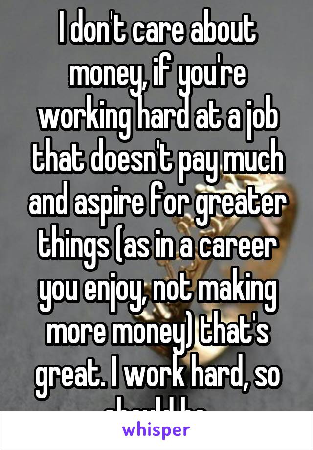 I don't care about money, if you're working hard at a job that doesn't pay much and aspire for greater things (as in a career you enjoy, not making more money) that's great. I work hard, so should he.