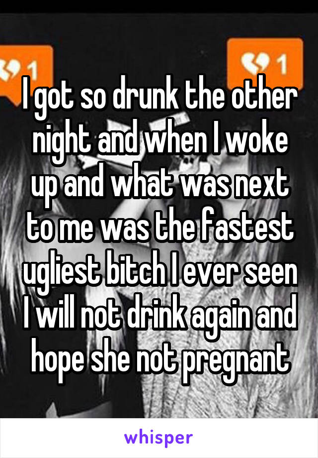 I got so drunk the other night and when I woke up and what was next to me was the fastest ugliest bitch I ever seen I will not drink again and hope she not pregnant