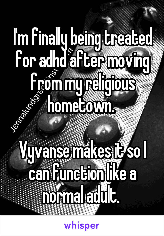 I'm finally being treated for adhd after moving from my religious hometown. 

Vyvanse makes it so I can function like a normal adult. 