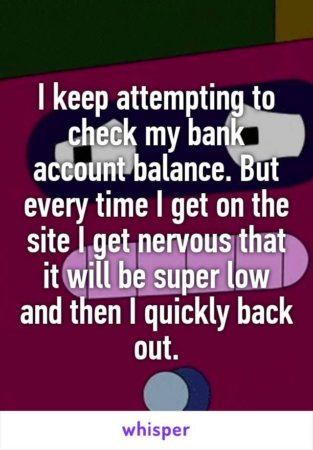 I keep attempting to check my bank account balance. But every time I get on the site I get nervous that it will be super low and then I quickly back out.