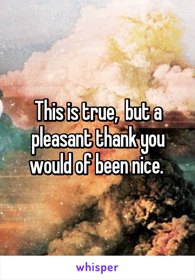 This is true,  but a pleasant thank you would of been nice. 