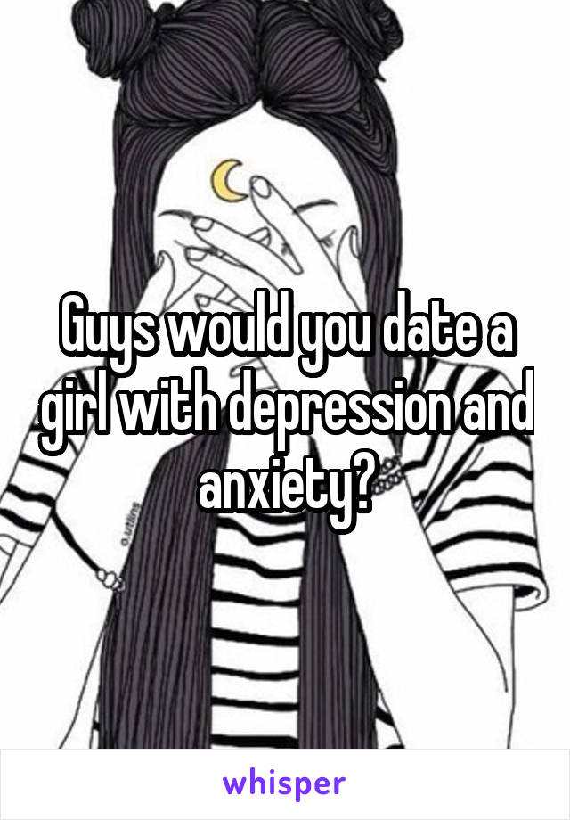 Guys would you date a girl with depression and anxiety?