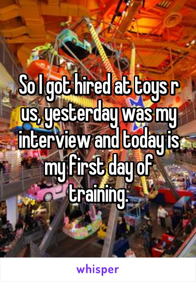 So I got hired at toys r us, yesterday was my interview and today is my first day of training.