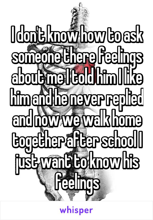 I don't know how to ask someone there feelings about me I told him I like him and he never replied and now we walk home together after school I just want to know his feelings