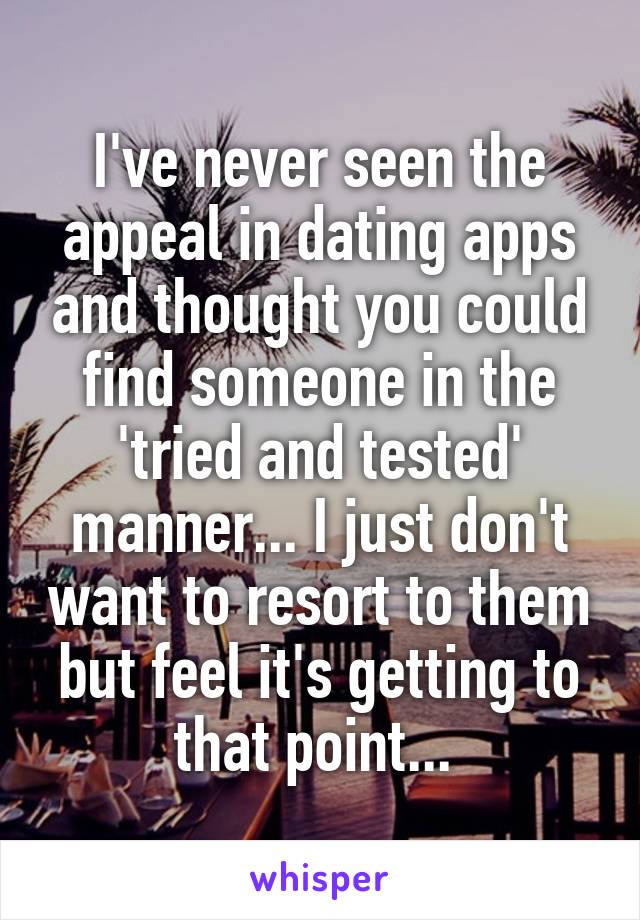 I've never seen the appeal in dating apps and thought you could find someone in the 'tried and tested' manner... I just don't want to resort to them but feel it's getting to that point... 