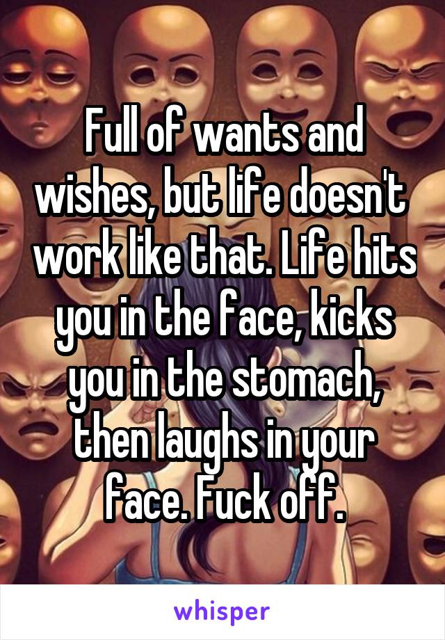 Full of wants and wishes, but life doesn't  work like that. Life hits you in the face, kicks you in the stomach, then laughs in your face. Fuck off.