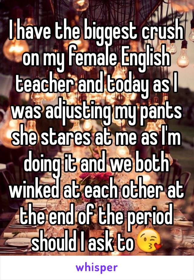 I have the biggest crush on my female English teacher and today as I was adjusting my pants she stares at me as I'm doing it and we both winked at each other at the end of the period should I ask to😘