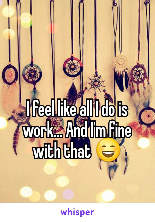 I feel like all I do is work... And I'm fine with that 😄