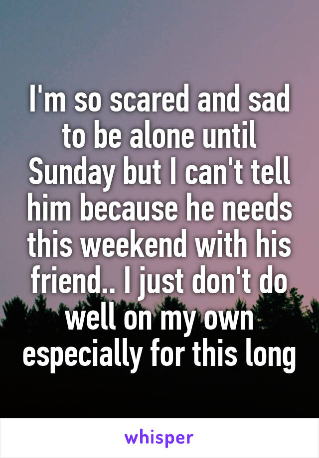 I'm so scared and sad to be alone until Sunday but I can't tell him because he needs this weekend with his friend.. I just don't do well on my own especially for this long