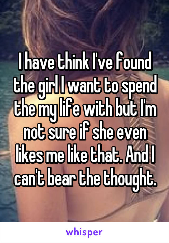 I have think I've found the girl I want to spend the my life with but I'm not sure if she even likes me like that. And I can't bear the thought.