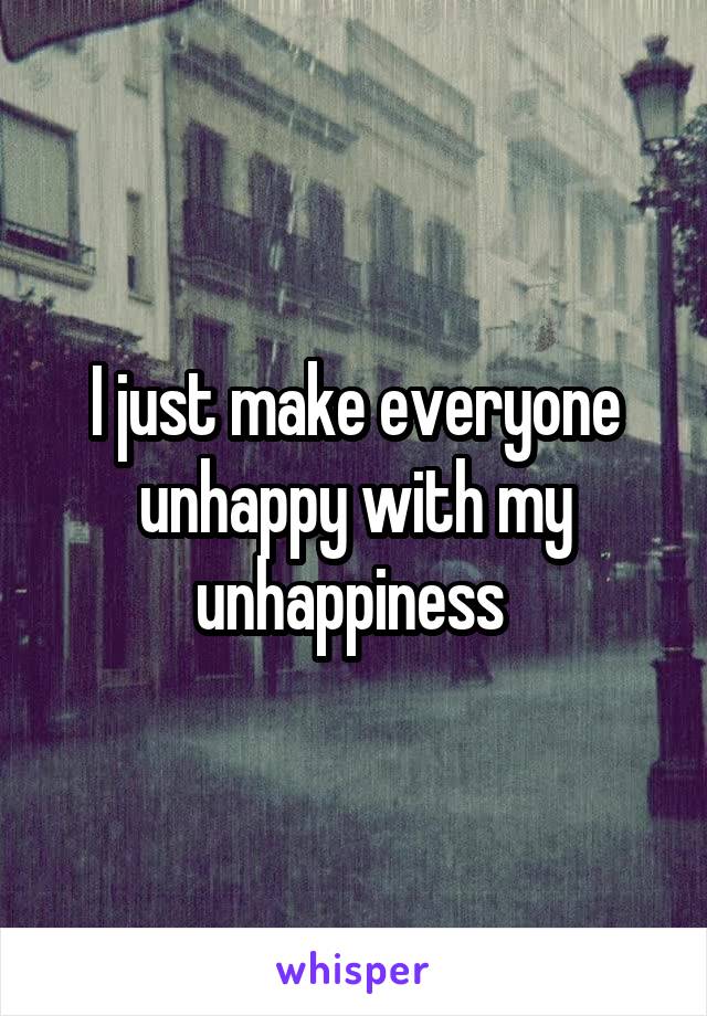 I just make everyone unhappy with my unhappiness 