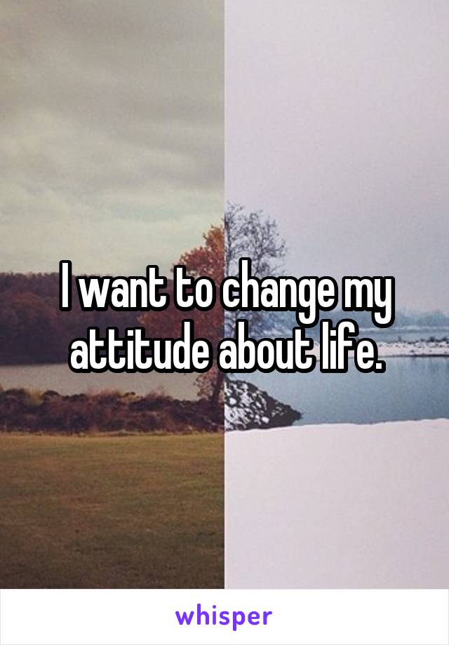 I want to change my attitude about life.