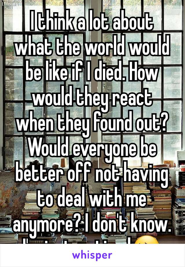 I think a lot about what the world would be like if I died. How would they react when they found out? Would everyone be better off not having to deal with me anymore? I don't know. I'm just so tired😔