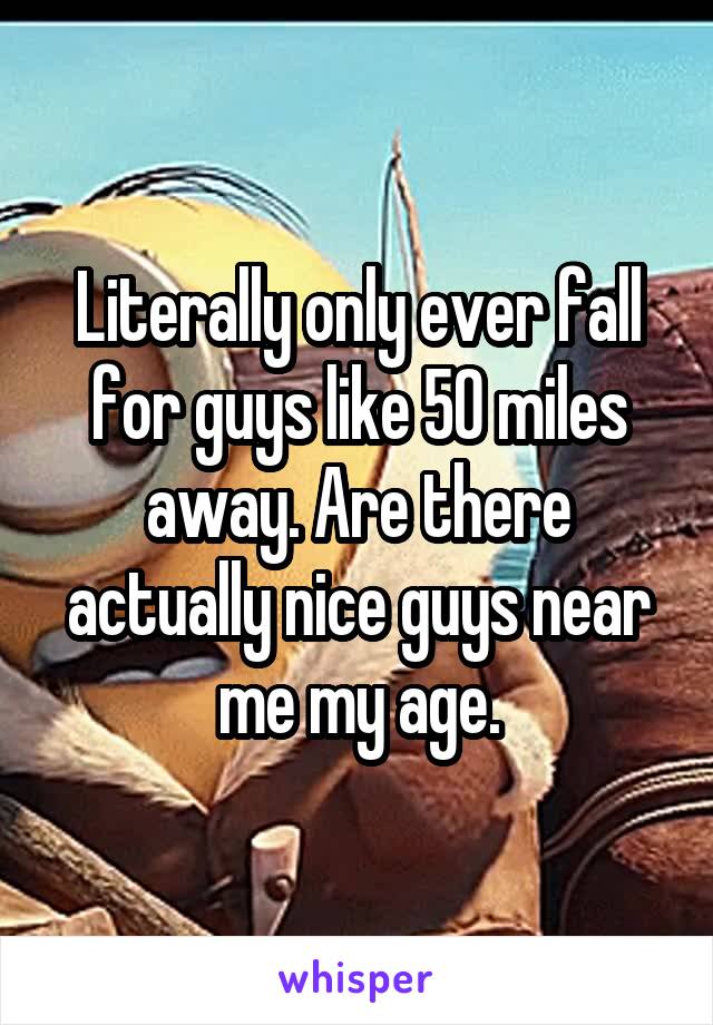 Literally only ever fall for guys like 50 miles away. Are there actually nice guys near me my age.