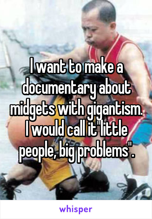 I want to make a documentary about midgets with gigantism. I would call it"little people, big problems".