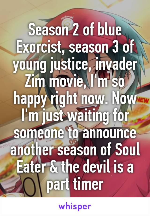 Season 2 of blue Exorcist, season 3 of young justice, invader Zim movie, I'm so happy right now. Now I'm just waiting for someone to announce another season of Soul Eater & the devil is a part timer