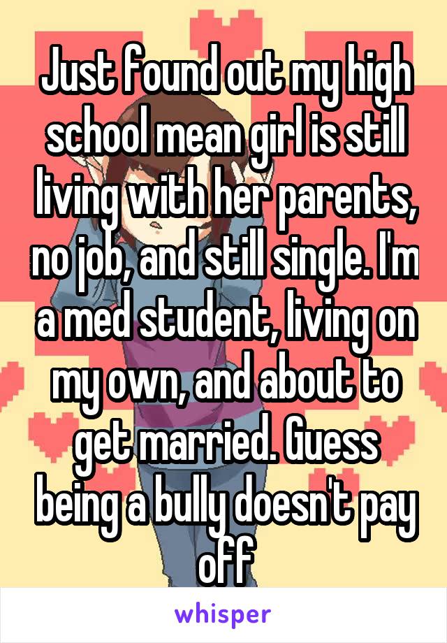 Just found out my high school mean girl is still living with her parents, no job, and still single. I'm a med student, living on my own, and about to get married. Guess being a bully doesn't pay off