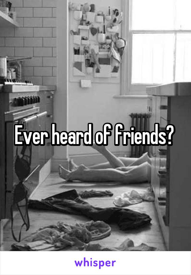 Ever heard of friends? 