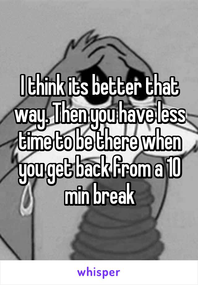 I think its better that way. Then you have less time to be there when you get back from a 10 min break