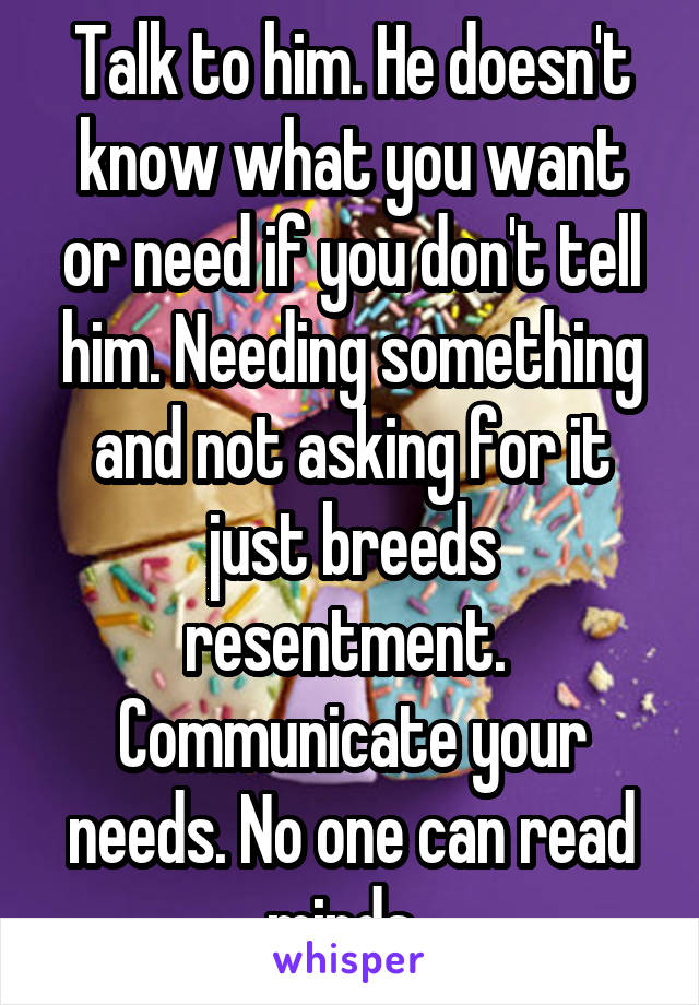 Talk to him. He doesn't know what you want or need if you don't tell him. Needing something and not asking for it just breeds resentment. 
Communicate your needs. No one can read minds. 