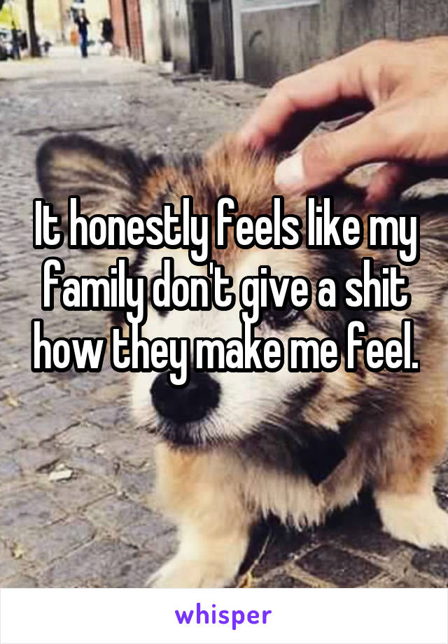 It honestly feels like my family don't give a shit how they make me feel. 