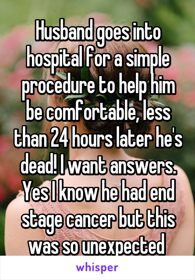 Husband goes into hospital for a simple procedure to help him be comfortable, less than 24 hours later he's dead! I want answers. Yes I know he had end stage cancer but this was so unexpected 