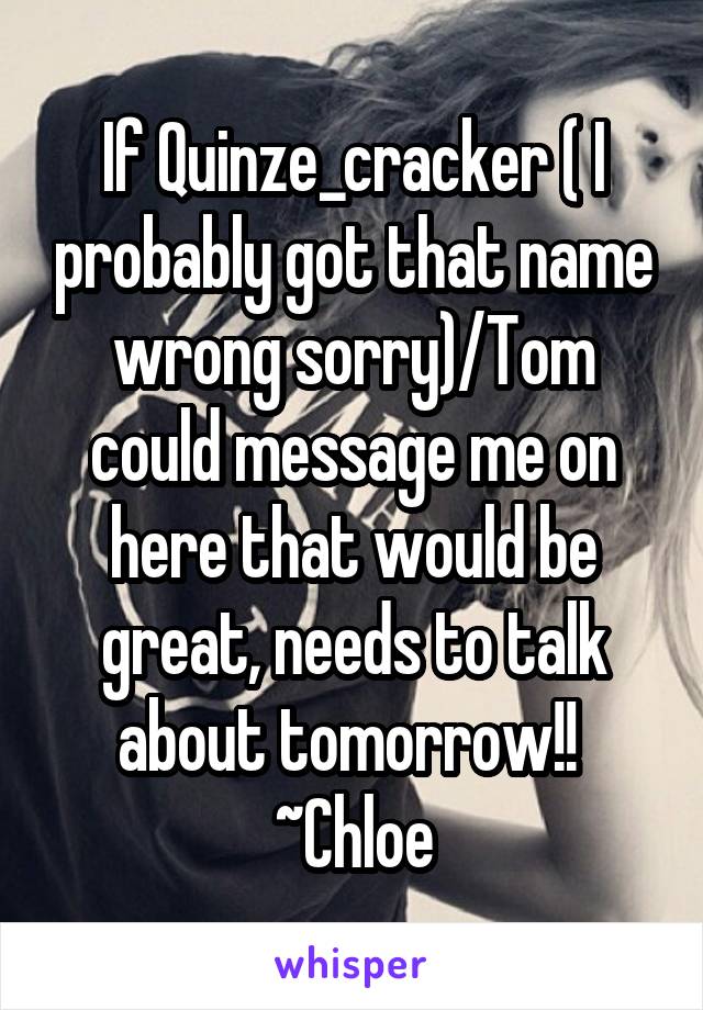 If Quinze_cracker ( I probably got that name wrong sorry)/Tom could message me on here that would be great, needs to talk about tomorrow!! 
~Chloe