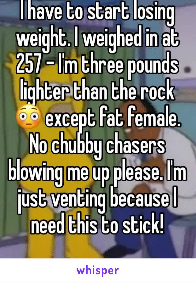 I have to start losing weight. I weighed in at 257 - I'm three pounds lighter than the rock 😳 except fat female. No chubby chasers blowing me up please. I'm just venting because I need this to stick!