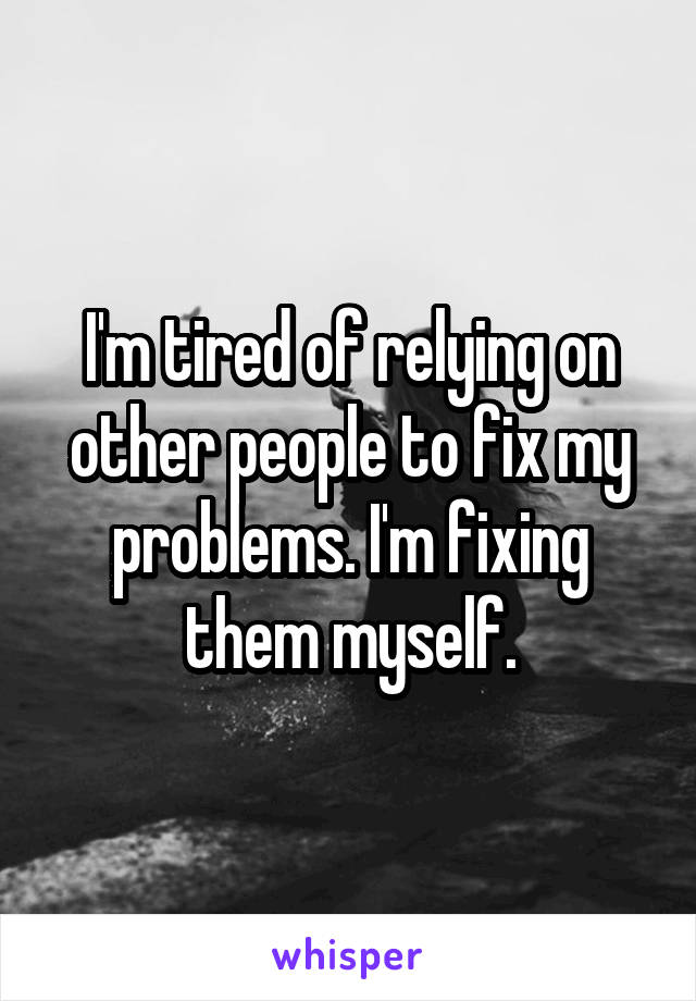 I'm tired of relying on other people to fix my problems. I'm fixing them myself.