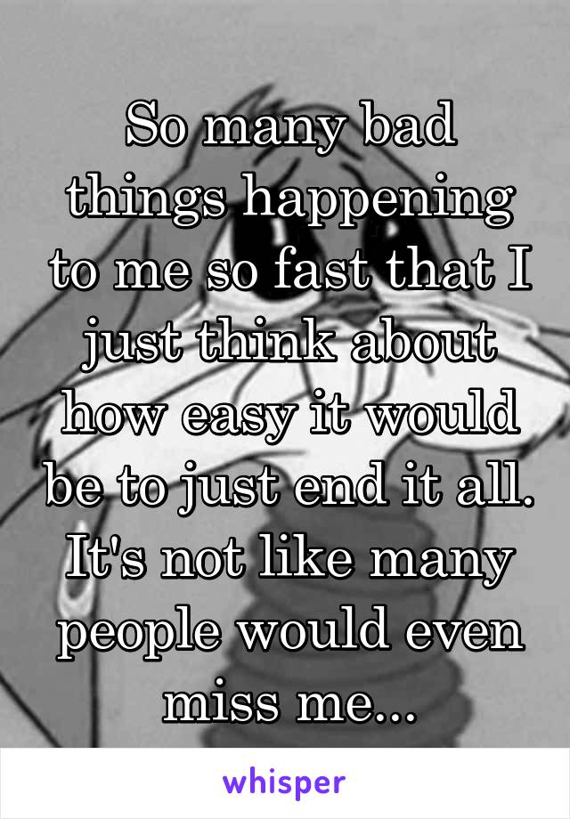 So many bad things happening to me so fast that I just think about how easy it would be to just end it all. It's not like many people would even miss me...