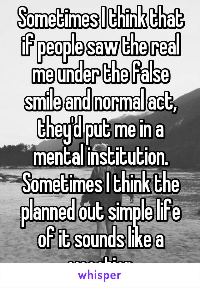 Sometimes I think that if people saw the real me under the false smile and normal act, they'd put me in a mental institution. Sometimes I think the planned out simple life of it sounds like a vacation