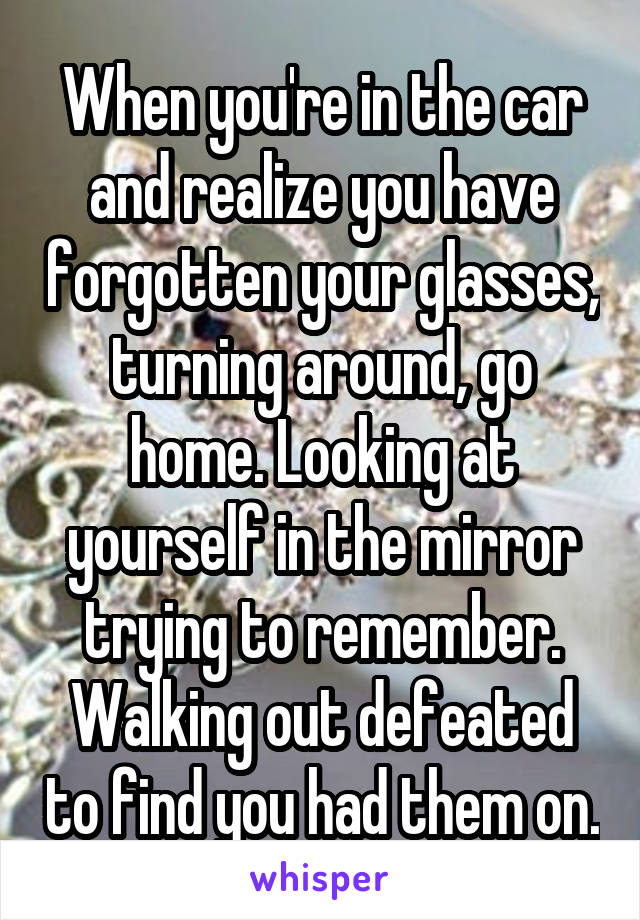 When you're in the car and realize you have forgotten your glasses, turning around, go home. Looking at yourself in the mirror trying to remember. Walking out defeated to find you had them on.