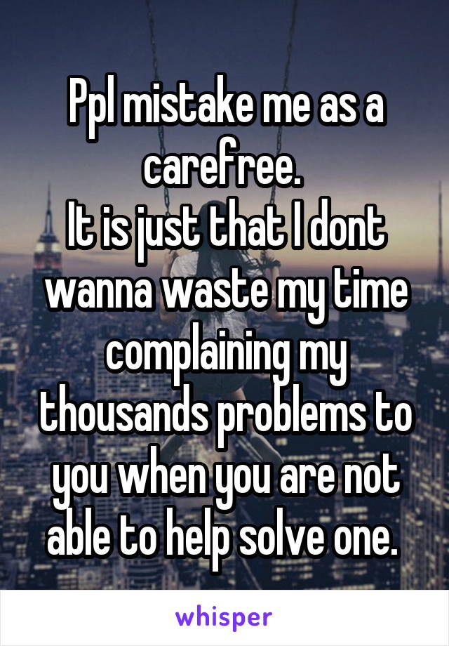 Ppl mistake me as a carefree. 
It is just that I dont wanna waste my time complaining my thousands problems to you when you are not able to help solve one. 