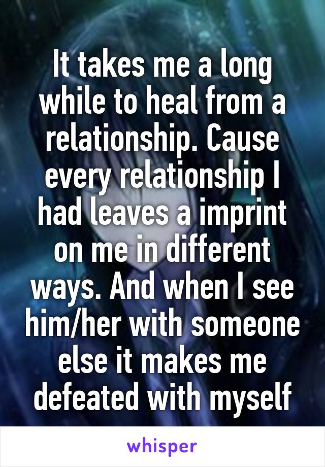 It takes me a long while to heal from a relationship. Cause every relationship I had leaves a imprint on me in different ways. And when I see him/her with someone else it makes me defeated with myself