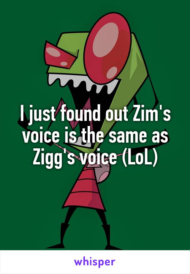 I just found out Zim's voice is the same as Zigg's voice (LoL)