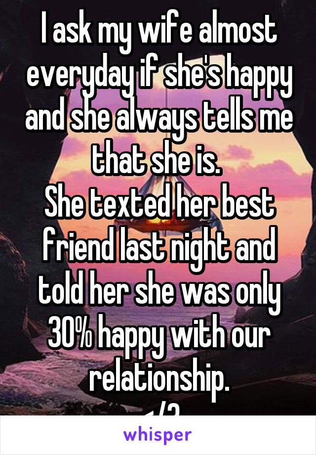 I ask my wife almost everyday if she's happy and she always tells me that she is. 
She texted her best friend last night and told her she was only 30% happy with our relationship.
</3